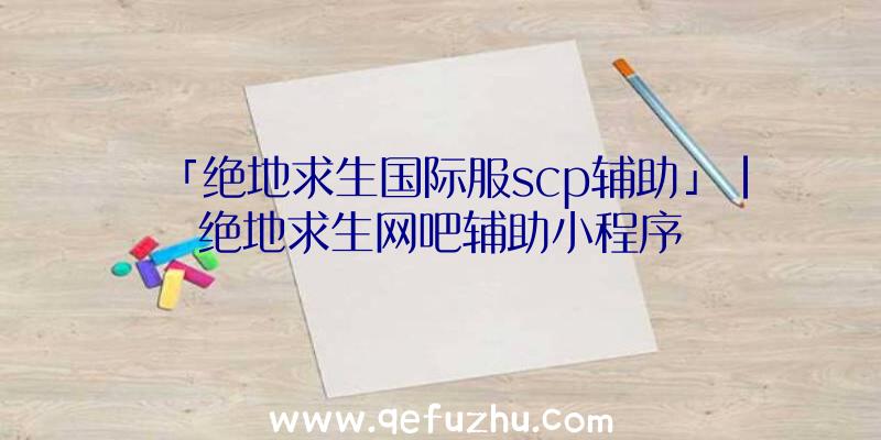 「绝地求生国际服scp辅助」|绝地求生网吧辅助小程序